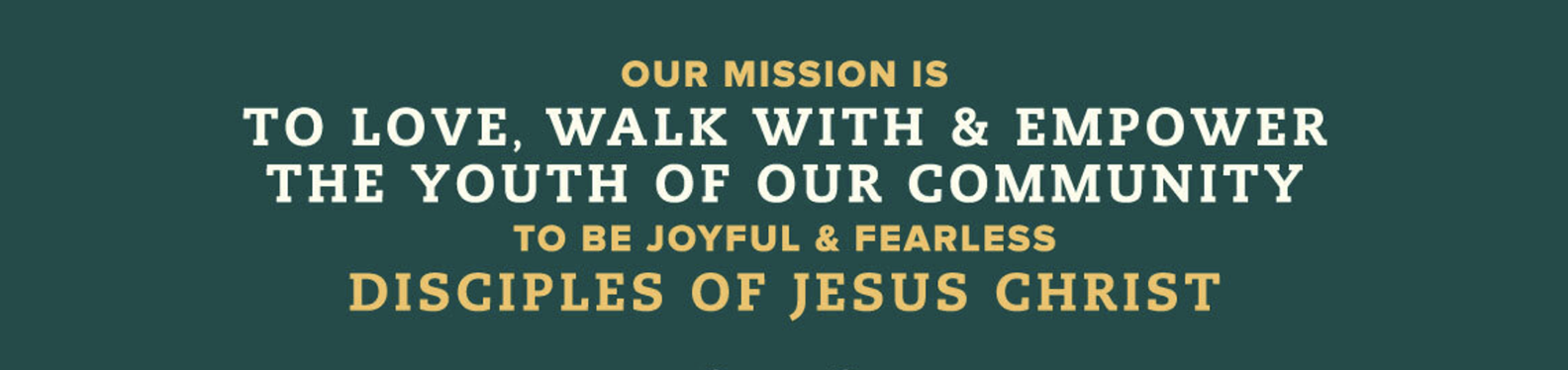 Our mission is to love, walk with and empower the youth in our community to be joyful and fearless disciples of Jesus Christ